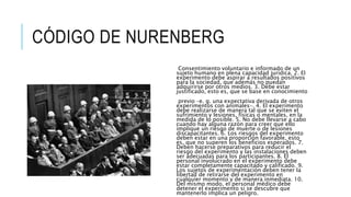CÓDIGO DE NURENBERG
Consentimiento voluntario e informado de un
sujeto humano en plena capacidad jurídica. 2. El
experimento debe aspirar a resultados positivos
para la sociedad, que además no puedan
adquirirse por otros medios. 3. Debe estar
justificado, esto es, que se base en conocimiento
previo –e. g. una expectativa derivada de otros
experimentos con animales–. 4. El experimento
debe realizarse de manera tal que se eviten el
sufrimiento y lesiones, físicas o mentales, en la
medida de lo posible. 5. No debe llevarse a cabo
cuando hay alguna razón para creer que ello
implique un riesgo de muerte o de lesiones
discapacitantes. 6. Los riesgos del experimento
deben estar en una proporción favorable, esto
es, que no superen los beneficios esperados. 7.
Deben hacerse preparativos para reducir el
riesgo del experimento y las instalaciones deben
ser adecuadas para los participantes. 8. El
personal involucrado en el experimento debe
estar completamente capacitado y calificado. 9.
Los sujetos de experimentación deben tener la
libertad de retirarse del experimento en
cualquier momento y de manera inmediata. 10.
Del mismo modo, el personal médico debe
detener el experimento si se descubre que
mantenerlo implica un peligro.
 