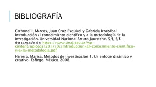 BIBLIOGRAFÍA
Carbonelli, Marcos, Juan Cruz Esquivel y Gabriela Irrazábal.
Introducción al conocimiento científico y a la metodología de la
investigación. Universidad Nacional Arturo Jauretche. S/l, S/f.
descargado de: https://www.unaj.edu.ar/wp-
content/uploads/2017/02/Introduccion-al-conocimiento-cientifico-
y-a-la-metodologia.pdf
Herrera, Marina. Metodos de investigación 1. Un enfoqe dinámico y
creativo. Esfinge. México. 2008.
 