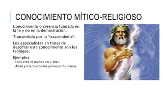 CONOCIMIENTO MÍTICO-RELIGIOSO
Conocimiento o creencia fundada en
la fe y no en la demostración.
Transmitido por lo “trascendente”.
Los especialistas en tratar de
descifrar este conocimiento son los
teólogos.
Ejemplos:
 Dios creó el mundo en 7 días.
 Adán y Eva fueron los primeros humanos.
 