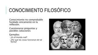 CONOCIMIENTO FILOSÓFICO
Conocimiento no comprobable
fundado únicamente en la
reflexión.
Cuestionarse preguntas y
posibles soluciones
Ejemplos:
 ¿Es el mundo real?
 ¿Por qué las cosas funcionan de tal
forma?
 