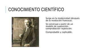 CONOCIMIENTO CIENTÍFICO
Surge en la modernidad (después
de la revolución francesa).
Se construye a partir de un
modelo de suposición-
comprobación-repetición.
Comprobable y replicable.
 