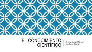 EL CONOCIMIENTO
CIENTÍFICO
Antrop. Jorge Manuel
Sandoval Aguilar
 