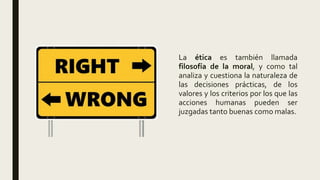 La ética es también llamada
filosofía de la moral, y como tal
analiza y cuestiona la naturaleza de
las decisiones prácticas, de los
valores y los criterios por los que las
acciones humanas pueden ser
juzgadas tanto buenas como malas.
 