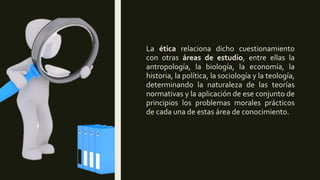La ética relaciona dicho cuestionamiento
con otras áreas de estudio, entre ellas la
antropología, la biología, la economía, la
historia, la política, la sociología y la teología,
determinando la naturaleza de las teorías
normativas y la aplicación de ese conjunto de
principios los problemas morales prácticos
de cada una de estas área de conocimiento.
 