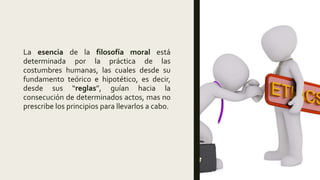 La esencia de la filosofía moral está
determinada por la práctica de las
costumbres humanas, las cuales desde su
fundamento teórico e hipotético, es decir,
desde sus “reglas”, guían hacia la
consecución de determinados actos, mas no
prescribe los principios para llevarlos a cabo.
 