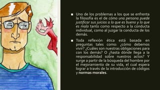 ■ Uno de los problemas a los que se enfrenta
la filosofía es el de cómo una persona puede
justificar sus juicios a lo que es bueno y lo que
es malo tanto como respecto a la conducta
individual, como al juzgar la conducta de los
demás.
■ Toda reflexión ética está basada en
preguntas tales como: ¿cómo debemos
vivir? ¿Cuáles son nuestras obligaciones para
con los demás? O ¿hasta dónde llega a la
responsabilidad sobre nuestros actos? Y
surge a partir de la búsqueda del hombre por
el mejoramiento de su vida, el cual espera
lograr a través de la introducción de códigos
y normas morales.
 