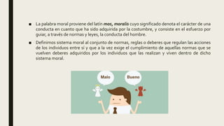 ■ La palabra moral proviene del latín mos, moralis cuyo significado denota el carácter de una
conducta en cuanto que ha sido adquirida por la costumbre, y consiste en el esfuerzo por
guiar, a través de normas y leyes, la conducta del hombre.
■ Definimos sistema moral al conjunto de normas, reglas o deberes que regulan las acciones
de los individuos entre sí y que a la vez exige el cumplimiento de aquellas normas que se
vuelven deberes adquiridos por los individuos que las realizan y viven dentro de dicho
sistema moral.
 