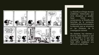 La filosofía es el hogar de esos
problemas intelectuales que
otras disciplinas no pueden
hacer frente. En
consecuencia, la filosofía está
henchida de la excitación
intelectual de la controversia y
la discusión que se encuentra
en las fronteras de la
investigación racional.
No obstante, hay distintas y
diversas ideas respecto a qué
es la filosofía y lo que esta
representa. Por lo que ello
hace difícil establecer una
definición y significado.
 