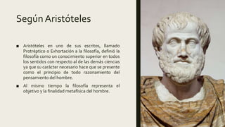 Según Aristóteles
■ Aristóteles en uno de sus escritos, llamado
Protréptico o Exhortación a la filosofía, definió la
filosofía como un conocimiento superior en todos
los sentidos con respecto al de las demás ciencias
ya que su carácter necesario hace que se presente
como el principio de todo razonamiento del
pensamiento del hombre.
■ Al mismo tiempo la filosofía representa el
objetivo y la finalidad metafísica del hombre.
 