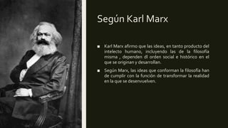 Según Karl Marx
■ Karl Marx afirmo que las ideas, en tanto producto del
intelecto humano, incluyendo las de la filosofía
misma , dependen dl orden social e histórico en el
que se originan y desarrollan.
■ Según Marx, las ideas que conforman la filosofía han
de cumplir con la función de transformar la realidad
en la que se desenvuelven.
 