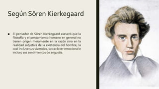 Según Sören Kierkegaard
■ El pensador de Sören Kierkegaard aseveró que la
filosofía y el pensamiento humano en general no
tienen origen meramente en la razón sino en la
realidad subjetiva de la existencia del hombre, la
cual incluye sus vivencias, su carácter emocional e
incluso sus sentimientos de angustia.
 