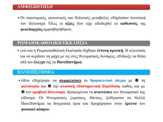 • Οη νηθνλνκηθέο, θνηλσληθέο θαη πνιηηηθέο κεηαβνιέο επεξέαζαλ ζπλνιηθά
ηνλ πνιηηηζκό. Όιεο νη αμίεο πνπ είρε απνδερζεί ην θαζεζηώο ηεο
θενπδαξρίαο ακθηζβεηήζεθαλ,
ΑΜΦΙ΢ΒΗΣΗ΢Η
• ελώ θαη ε Ρσκαηνθαζνιηθή Δθθιεζία δέρζεθε έληνλε θξηηηθή. Η ηειεπηαία,
γηα λα θεξδίζεη ηε κάρε κε ηηο λέεο πλεπκαηηθέο δπλάκεηο, επηδίσμε λα ζέζεη
ππό ηνλ έιεγρν ηεο ηα Παλεπηζηήκηα,
ΡΩΜΑΙΟΚΑΘΟΛΙΚΗ ΕΚΚΛΗ΢ΙΑ
• όπνπ επηρείξεζε λα ζπκθηιηώζεη ην ζξεζθεπηηθό δόγκα κε  ηε
θηινζνθία θαη  ηελ θιαζηθή επηζηεκνληθή παξάδνζε, θαζώο θαη κε
 ηνλ αξαβηθό πνιηηηζκό, πξνθεηκέλνπ λα αλαλεώζεη ηνλ πλεπκαηηθό ηεο
νπιηζκό. Οη πλεπκαηηθέο δπκώζεηο, πάλησο, μεπέξαζαλ ζε πνιιά
Παλεπηζηήκηα ηα δνγκαηηθά όξηα θαη πξνρώξεζαλ ζηελ έξεπλα ηνπ
θπζηθνύ θόζκνπ.
ΠΑΝΕΠΙ΢ΣΗΜΙΑ
 