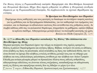 Τα προνόμια ηοσ Πανεπιζηημίοσ ηων Παριζίων
Παξέρνπκε ζηνπο θαζεγεηέο θαη ηνπο θνηηεηέο ην δηθαίσκα λα ζπληάμνπλ ζνθνύο θαλόλεο
γηα ηηο κεζόδνπο θαη ηα πξνγξάκκαηα δηδαζθαιίαο, γηα ηνλ θαζνξηζκό ηνπ ηηκήκαηνο ησλ
ελνηθίσλ, θαη ην δηθαίσκα λα απνθιείνπλ εθείλνπο πνπ αληηηίζεληαη ζηηο ξπζκίζεηο απηέο. Αλ
ζπκβεί θάπνηνο από ζαο λα θπιαθηζηεί παξάλνκα, ζηακαηήζηε ηα καζήκαηα, εθόζνλ βέβαηα
ην θξίλεηε ζθόπηκν. Απαγνξεύνπκε κεηαμύ άιισλ λα ζπιιεθζεί θνηηεηήο γηα ρξέε.
Βνύιια ηνπ Πάπα Γξεγνξίνπ IX, 1231
Το 1277, ο επίζκοπος ηων Παριζίων καηαδικάζει "ηις πλάνες" ποσ διδάζκονηαι ζηο
πανεπιζηήμιο ηης πόλης
Μεξηθνί θνηηεηέο ηνπ Παξηζηνύ έρνπλ ηελ ηόικε λα ζπδεηνύλ ζηηο ζρνιέο νξηζκέλεο
πιάλεο ή κάιινλ παξαιεξήκαηα θαη αλόεηεο ύβξεηο. Βέβαηα, ηνλίδνπλ όηη απηέο νη απόςεηο
είλαη αιεζείο σο πξνο ηε θηινζνθία, αιιά αλαιεζείο σο πξνο ηελ θαζνιηθή πίζηε, ζαλ λα
είλαη δπλαηό λα έρνπκε δύν αιήζεηεο εληειώο αληίζεηεο κεηαμύ ηνπο θαη λα ππάξρεη κηα
αιήζεηα γηα ηνπο εηδσινιάηξεο θηινζόθνπο αληίζεηε κε ηελ αιήζεηα ησλ Αγίσλ Γξαθώλ.
Δπεηδή κηα αλόεηε θιπαξία κπνξεί λα πξνθαιέζεη πιάλε ζηνπο απινύο αλζξώπνπο,
απαγνξεύνπκε απνιύησο λα γίλνληαη ηέηνηεο ζπδεηήζεηο, θαηαδηθάδνπκε ζε απνκόλσζε
απηέο ηηο πιάλεο θαη αθνξίδνπκε απηνύο πνπ ηηο δίδαμαλ ελ κέξεη ή ελ όισ.
Etienne Tempier, Δπίζθνπνο Παξηζηνύ, Άξηζηνηειηζκόο θαη ΢ρνιαζηηθηζκόο', 1277.
Γηα πνηνπο ιόγνπο ε Ρσκαηνθαζνιηθή εθθιεζία παξαρώξεζε ζηα παλεπηζηήκηα δηνηθεηηθά
θαη πλεπκαηηθά πξνλόκηα; Μέρξη πνην ζεκείν κπνξνύζε λα θζάζεη ε πλεπκαηηθή ειεπζεξία
ζύκθσλα κε ηε Ρσκαηνθαζνιηθή Δθθιεζία; Να ζπκβνπιεπηείηε ηα ζρεηηθά παξαζέκαηα ηεο
ελόηεηαο.
 