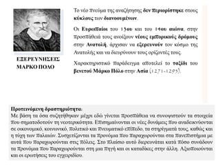 ΕΞΕΡΕΤΝΗ΢ΕΙ΢
ΜΑΡΚΟ ΠΟΛΟ
Σν λέν πλεύκα ηεο αλαδήηεζεο δελ πεξηνξίζηεθε ζηνπο
θύθινπο ησλ δηαλννπκέλωλ.
Οη Επξωπαίνη ηνπ 13νπ θαη ηνπ 14νπ αηώλα, ζηελ
πξνζπάζεηά ηνπο αλνίμνπλ λένπο εκπνξηθνύο δξόκνπο
ζηελ Αλαηνιή, άξρηζαλ λα εμεξεπλνύλ ηνλ θόζκν ηεο
Αλαηνιήο θαη λα δηεπξύλνπλ ηνπο νξίδνληέο ηνπο.
Χαξαθηεξηζηηθό παξάδεηγκα απνηειεί ην ηαμίδη ηνπ
βελεηνύ Μάξθν Πόιν ζηελ Αζία (1271-1295).
Πξνηεηλόκελε δξαζηεξηόηεηα:
Με βάζε ηα όζα ζπδεηήζεθαλ κέρξη εδώ γίλεηαη πξνζπάζεηα λα ζπλνςηζηνύλ ηα ζηνηρεία
πνπ ζεκαηνδνηνύλ ηε λενηεξηθόηεηα. Δπηζεκαίλνληαη νη λέεο δπλάκεηο πνπ αλαδεηθλύνληαη
ζε νηθνλνκηθό, θνηλσληθό, πνιηηηθό θαη πλεπκαηηθό επίπεδν, ηα ζηεξίγκαηά ηνπο, θαζώο θαη
ε ηύρε ησλ παιαηώλ. ΢πζρεηίδνληαη ηα πξνλόκηα πνπ παξαρσξνύληαη ζηα παλεπηζηήκηα κε
απηά πνπ παξαρσξνύληαη ζηηο πόιεηο. ΢ην πιαίζην απηό δηεξεπλάηαη θαηά πόζν ζπλάδνπλ
ηα πξνλόκηα πνπ παξαρσξνύληαη ζηε κηα πεγή θαη νη θαηαδίθεο ζηελ άιιε. Αμηνπνηνύληαη
θαη νη εξσηήζεηο ηνπ εγρεηξηδίνπ.
 
