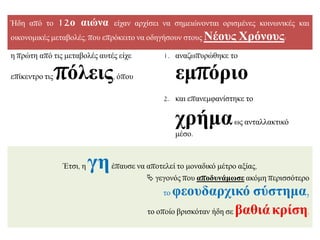 Ήδε από ην 12ν αηώλα είραλ αξρίζεη λα ζεκεηώλνληαη νξηζκέλεο θνηλσληθέο θαη
νηθνλνκηθέο κεηαβνιέο, πνπ επξόθεηην λα νδεγήζνπλ ζηνπο Νένπο Υξόλνπο:
ε πξώηε από ηηο κεηαβνιέο απηέο είρε
επίθεληξν ηηο πόιεηο, όπνπ
1. αλαδσππξώζεθε ην
εκπόξην
2. θαη επαλεκθαλίζηεθε ην
ρξήκασο αληαιιαθηηθό
κέζν.
Έηζη, ε γεέπαπζε λα απνηειεί ην κνλαδηθό κέηξν αμίαο,
 γεγνλόο πνπ απνδπλάκωζε αθόκε πεξηζζόηεξν
ην θενπδαξρηθό ζύζηεκα,
ην νπνίν βξηζθόηαλ ήδε ζε βαζηάθξίζε.
 