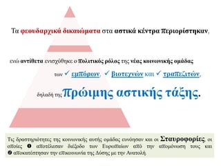 Σηο δξαζηεξηόηεηεο ηεο θνηλσληθήο απηήο νκάδαο επλόεζαλ θαη νη ΢ηαπξνθνξίεο, νη
νπνίεο  απνηέιεζαλ δηέμνδν ησλ Δπξσπαίσλ από ηελ απνκόλσζε ηνπο θαη
 απνθαηέζηεζαλ ηελ επηθνηλσλία ηεο Γύζεο κε ηελ Αλαηνιή.
Σα θενπδαξρηθά δηθαηώκαηα ζηα αζηηθά θέληξα πεξηνξίζηεθαλ,
ελώ αληίζεηα εληζρύζεθε ν πνιηηηθόο ξόινο ηεο λέαο θνηλωληθήο νκάδαο
ησλ  εκπόξωλ,  βηνηερλώλ θαη  ηξαπεδηηώλ,
δειαδή ηεο πξώηκεο αζηηθήο ηάμεο.
 