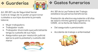  Guarderías
Art. 201-207 Ley de Seguridad Social
Cubre el riesgo de no poder proporcionar
cuidados a sus hijos durante la jornada
laboral:
➢ Mujer trabajadora
➢ Trabajador viudo
➢ Trabajador divorciado que judicialmente
tenga la custodia de sus hijos
➢ Asegurados que por resolución judicial
ejerza la patria potestad y custodia del
menor
 Gastos funerarios
Art. 501 de la Ley Federal del Trabajo
establece las personas beneficiarias
Prestación de efectivo equivalente a 60 días
de salario mínimo general vigente en la
CDMX; en la fecha de fallecimiento.
 Del asegurado o pensionado
 Accidente de trabajo o enfermedad
 