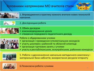 Головними напрямками МО вчителів стали:
1. Впровадження в практику кожного вчителя нових технологій
навчання.
2. Дослідницька робота
3. Обмін досвідом
• взаємовідвідування уроків
• створення передового педагогічного досвіду
Робота з обдарованими учнями
• організація і проведення інтелектуальних конкурсів
• участь школярів у районній та обласній олімпіаді
• організація гурткових занять з учнями
• участь в республіканських, всеукраїнських, районних конкурсах
5. Робота з удосконалення навчально-методичного комплексу і
матеріальної бази кабінетів; використання ресурсів Інтернету
6.Позакласна робота з учнями
15
 