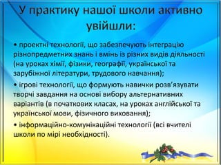• проектні технології, що забезпечують інтеграцію
різнопредметних знань і вмінь із різних видів діяльності
(на уроках хімії, фізики, географії, української та
зарубіжної літератури, трудового навчання);
• ігрові технології, що формують навички розв’язувати
творчі завдання на основі вибору альтернативних
варіантів (в початкових класах, на уроках англійської та
української мови, фізичного виховання);
• інформаційно-комунікаційні технології (всі вчителі
школи по мірі необхідності).
 