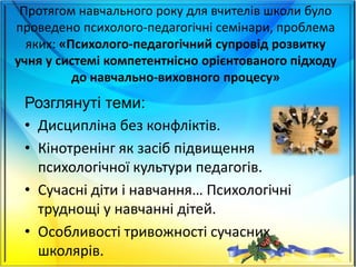 Протягом навчального року для вчителів школи було
проведено психолого-педагогічні семінари, проблема
яких: «Психолого-педагогічний супровід розвитку
учня у системі компетентнісно орієнтованого підходу
до навчально-виховного процесу»
Розглянуті теми:
• Дисципліна без конфліктів.
• Кінотренінг як засіб підвищення
психологічної культури педагогів.
• Сучасні діти і навчання… Психологічні
труднощі у навчанні дітей.
• Особливості тривожності сучасних
школярів. 26
 