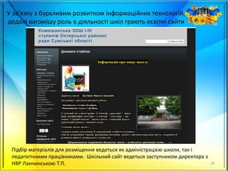 У зв'язку з бурхливим розвитком інформаційних технологій,
дедалі вагомішу роль в діяльності шкіл грають освітні сайти
28
Підбір матеріалів для розміщення ведеться як адміністрацією школи, так і
педагогічними працівниками. Шкільний сайт ведеться заступником директора з
НВР Ланчинською Т.П.
 