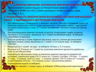 3.ПРОФІЛЬ НАВЧАННЯ, ПОГЛИБЛЕНЕ ВИВЧЕННЯ ПРЕДМЕТІВ
• Для забезпечення синхронності у навчанні читання і письма в букварний період на
навчання української мови в 1 класі використано 1 додаткову годину з варіативної
складової навчального плану та 1 годину на вивчення іноземної мови (англійська
мова)
• Для вдосконалення навички читання та аналізу літературних творів, розвитку
інтелекту в 2,3,4 класах вводиться по 1 годині на вивчення курсу за вибором
«Зарубіжна література»
• З метою розвитку в учнів творчого мислення, пам’яті, вміння аргументовано
доводити власну думку вводиться по 1 годині в 2-4 класах курс за вибором
«Логіка»
• Вводиться по 1 годині на курс за вибором «Етика» у 5, 6 класах.
• Виділено в 8, 9 класах по 1 годині на додаткове вивчення предметів українська
мова та англійська мова.
• Передбачено збільшення годин на вивчення окремих предметів інваріантної
складової: української мови (10-11 класи по 1 годині), алгебри (10 клас – 1 година,
11 клас – 2 години), хімії (11 клас – 1 година), фізики (10-11 класи по 1 годині),
історії України (10 клас – 0,5 години) згідно з академічним рівнем .
• Упровадження курсів за вибором:
• - В 10 класі введено 1 годину курсу за вибором «Обчислювальний практикум»
Загальноосвітня школа працює за технологічним профілем. На базі
Грунського МНВК учні 10-11 класів здобувають професії швачки, водіїв
категорії А, В, С.
4. РАЦІОНАЛЬНІСТЬ ВИКОРИСТАННЯ ВАРІАТИВНОЇ ЧАСТИНИ НАВЧАЛЬНОГО
ПЛАНУ У ВІДПОВІДНОСТІ ДО ПРОФІЛЮ НАВЧАННЯ
 