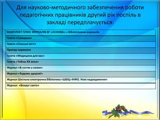 Для науково-методичного забезпечення роботи
педагогічних працівників другий рік поспіль в
закладі передплачується:
КОМПЛЕКТ ПЛЮС ЖУРНАЛІВ ВГ «ОСНОВА» з бібліотеками журналів
Газета «Сумщина»
Газета «Сільські вісті»
Прапор перемоги
Газета «Медицина для вас»
Газета «Тайны ХХ века»
Журнал «В гостях у казки»
Журнал «Будьмо здорові»
Журнал Шкільна електронна бібліотека «ШБІЦ–ІНФО. Нові надходження»
Журнал «Вокруг света»
 