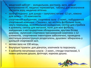 • медичний кабінет - холодильник, ростомір, ваги, апарат
вимірювання АТ, медичні термометри, таблиці для визначення
гостроти зору, медична аптечка.
• зала обладнана для дзюдо – закуплені татамі -12 шт., кімоно
для занять – 20 комплектів.
• спортивний майданчик, спортивна зала - 1 комп., побудований
спортивний комплекс «Ташань», що містить футбольне поле,
смугу перешкод, волейбольний майданчик, сектор для стрибків
в довжину, сектор для метання, поле для міні футболу,
майданчик з нестандартним обладнанням, кругова бігова
доріжка, вуличний спортивно-тренажерний комплекс з 12
елементів, спортивним інвентарем забезпечені, проведена
капітальна реконструкція роздягалень, душових і вбиралень у
шкільній спортивній залі.
• актова зала на 130 місць,
• Внутрішні туалети: для дівчаток, хлопчиків та персоналу.
• 5 кабінетів початкових класів - 2 комп., стенди пластикові, 5
нових шкільних дошок, фліпчарт, коркова дошка.
 