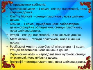 • 8 предметних кабінетів:
• Англійської мови – 1 комп., стенди пластикові, нова
шкільна дошка.
• Хімії та біології - стенди пластикові, нова шкільна
дошка.
• Фізики - 1 комп., придбано нове лабораторно-
демонстраційне обладнання, стенди пластикові,
нова шкільна дошка.
• Історії – стенди пластикові, нова шкільна дошка.
• Математики – стенди пластикові, нова шкільна
дошка.
• Російської мови та зарубіжної літератури - 1 комп.,
стенди пластикові, нова шкільна дошка.
• Української мови – народознавчий куточок, стенди
пластикові, нова шкільна дошка.
• Географії – стенди пластикові, нова шкільна дошка.
 