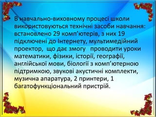 • В навчально-виховному процесі школи
використовуються технічні засоби навчання:
встановлено 29 комп’ютерів, з них 19
підключені до Інтернету, мультимедійний
проектор, що дає змогу проводити уроки
математики, фізики, історії, географії,
англійської мови, біології з комп’ютерною
підтримкою, звукові акустичні комплекти,
музична апаратура, 2 принтери, 1
багатофункціональний пристрій.
 