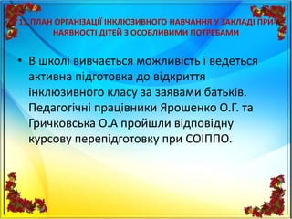 11.ПЛАН ОРГАНІЗАЦІЇ ІНКЛЮЗИВНОГО НАВЧАННЯ У ЗАКЛАДІ ПРИ
НАЯВНОСТІ ДІТЕЙ З ОСОБЛИВИМИ ПОТРЕБАМИ
• В школі вивчається можливість і ведеться
активна підготовка до відкриття
інклюзивного класу за заявами батьків.
Педагогічні працівники Ярошенко О.Г. та
Гричковська О.А пройшли відповідну
курсову перепідготовку при СОІППО.
 