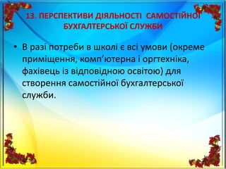13. ПЕРСПЕКТИВИ ДІЯЛЬНОСТІ САМОСТІЙНОЇ
БУХГАЛТЕРСЬКОЇ СЛУЖБИ
• В разі потреби в школі є всі умови (окреме
приміщення, комп’ютерна і оргтехніка,
фахівець із відповідною освітою) для
створення самостійної бухгалтерської
служби.
 