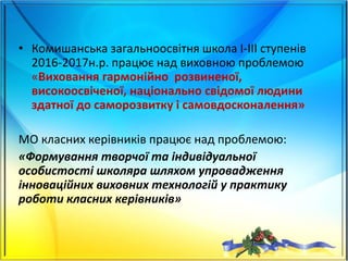 • Комишанська загальноосвітня школа І-ІІІ ступенів
2016-2017н.р. працює над виховною проблемою
«Виховання гармонійно розвиненої,
високоосвіченої, національно свідомої людини
здатної до саморозвитку і самовдосконалення»
МО класних керівників працює над проблемою:
«Формування творчої та індивідуальної
особистості школяра шляхом упровадження
інноваційних виховних технологій у практику
роботи класних керівників»
 