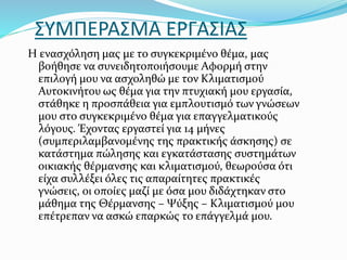 ΣΥΜΠΕΡΑΣΜΑ ΕΡΓΑΣΙΑΣ
Η ενασχόληση μας με το συγκεκριμένο θέμα, μας
βοήθησε να συνειδητοποιήσουμε Αφορμή στην
επιλογή μου να ασχοληθώ με τον Κλιματισμού
Αυτοκινήτου ως θέμα για την πτυχιακή μου εργασία,
στάθηκε η προσπάθεια για εμπλουτισμό των γνώσεων
μου στο συγκεκριμένο θέμα για επαγγελματικούς
λόγους. Έχοντας εργαστεί για 14 μήνες
(συμπεριλαμβανομένης της πρακτικής άσκησης) σε
κατάστημα πώλησης και εγκατάστασης συστημάτων
οικιακής θέρμανσης και κλιματισμού, θεωρούσα ότι
είχα συλλέξει όλες τις απαραίτητες πρακτικές
γνώσεις, οι οποίες μαζί με όσα μου διδάχτηκαν στο
μάθημα της Θέρμανσης – Ψύξης – Κλιματισμού μου
επέτρεπαν να ασκώ επαρκώς το επάγγελμά μου.
 