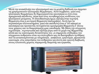  Μετά την ανακάλυψη του ηλεκτρισμού και τη μεγάλη διάδοσή του άρχισαν
να χρησιμοποιούν ηλεκτρικές θερμάστρες. Αυτό συμβαίνει, γιατί στις
ηλεκτρικές θερμάστρες δε δημιουργούνται καυσαέρια κι έτσι είναι
πραγματικά ακίνδυνες, πέρα από τους συνηθισμένους κινδύνους του
ηλεκτρικού ρεύματος. Η σπουδαιότερη όμως εξέλιξη στην τεχνητή
θέρμανση είναι η κεντρική θέρμανση (καλοριφέρ). Αυτή έχει τα
περισσότερα πλεονεκτήματα, γιατί και ακίνδυνη είναι σ' ότι αφορά τα
καυσαέρια και προπαντός πετυχαίνεται ομοιόμορφη θέρμανση σ' όλους
τους χώρους και τα διαμερίσματα μιας οικοδομής. Με βάση την σύγχρονη
τεχνολογία , τεχνογνωσία και εξέλιξη γύρω από το χώρο της θέρμανσης
αλλά και τις οικονομικές δυνατότητες του ,οι σημερινές επιδιώξεις του
σύγχρονου ανθρώπου είναι να επιτευχθούν και να διατηρηθούν συνθήκες
που να ανταποκρίνονται με πληρότητα , ασφάλεια ,εργονομία ,αξιοπιστία
οικονομία ,στις απαιτήσεις του ανθρώπου για άνετη και υγιεινή διαβίωση
στους κλειστούς χώρους παραμονής διαμονής και εργασίας.
 