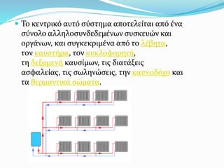  Το κεντρικό αυτό σύστημα αποτελείται από ένα
σύνολο αλληλοσυνδεδεμένων συσκευών και
οργάνων, και συγκεκριμένα από το λέβητα,
τον καυστήρα, τον κυκλοφορητή,
τη δεξαμενή καυσίμων, τις διατάξεις
ασφαλείας, τις σωληνώσεις, την καπνοδόχο και
τα θερμαντικά σώματα.
 