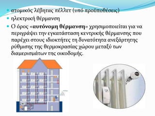  ατομικός λέβητας πέλλετ (υπό προϋποθέσεις)
 ηλεκτρική θέρμανση
 Ο όρος «αυτόνομη θέρμανση» χρησιμοποιείται για να
περιγράψει την εγκατάσταση κεντρικής θέρμανσης που
παρέχει στους ιδιοκτήτες τη δυνατότητα ανεξάρτητης
ρύθμισης της θερμοκρασίας χώρου μεταξύ των
διαμερισμάτων της οικοδομής.
 