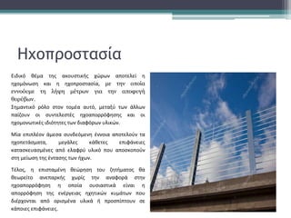 Ειδικό θέμα της ακουστικής χώρων αποτελεί η
ηχομόνωση και η ηχοπροστασία, με την οποία
εννοόυμε τη λήψη μέτρων για την αποφυγή
θορύβων.
Σημαντικό ρόλο στον τομέα αυτό, μεταξύ των άλλων
παίζουν οι συντελεστές ηχοαπορρόφησης και οι
ηχομoνωτικές ιδιότητες των διαφόρων υλικών.
Μία επιπλέον άμεσα συνδεόμενη έννοια αποτελούν τα
ηχοπετάσματα, μεγάλες κάθετες επιφάνειες
κατασκευασμένες από ελαφρύ υλικό που αποσκοπούν
στη μείωση της έντασης των ήχων.
Τέλος, η επισταμένη θεώρηση του ζητήματος θα
θεωρείτο ανεπαρκής χωρίς την αναφορά στην
ηχοαπορρόφηση η οποία ουσιαστικά είναι η
απορρόφηση της ενέργειας ηχητικών κυμάτων που
διέρχονται από ορισμένα υλικά ή προσπίπτουν σε
κάποιες επιφάνειες.
Ηχοπροστασία
 