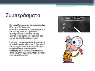 Συμπεράσματα
▪ Η ενασχόληση μας με το συγκεκριμένο
θέμα μας βοήθησε να
συνειδητοποιήσουμε την χρησιμότητα
και την σημασία του φυσικού
φωτισμού καθώς επίσης και της
ηχοπροστασίας τόσο σε σχολεία όσο
και σε ποικίλα δημόσια κτήρια.
▪ Συνεπώς, κατανοώντας το λειτουργικό
μεγαλείο του βιοκλιματικού φωτισμού
και της ηχομόνωσης θα φροντίσουμε
στη γενικότερη διάδοση των
προτερημάτων τέτοιων κατασκευών
αλλά και στην άμεση κινητοποίηση του
δικού μας σχολείου
 