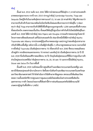 พันธุ์
ตั้งแต่ พ.ศ. 2512 จนถึง พ.ศ. 2541 ได้มีการนาสตรอเบอร์รี่พันธุ์ต่าง ๆ จากต่างประเทศเข้า
มาทดลองปลูกมากมาย จากปี พ.ศ. 2515 ปรากฏว่าพันธุ์ Cambridge Favorite, Tioga และ
Sequoia (โดยรู้จักกันในนามพันธุ์พระราชทานเบอร์ 13, 16 และ 20 ตามลาดับ) ได้ถูกพิจารณาว่า
สามารถปรับตัวเข้ากับสภาพแวดล้อมในจังหวัดเชียงใหม่และเชียงรายมากกว่าพันธุ์อื่น ๆ ต่อมา
พบว่า พันธุ์ Tioga สามารถปรับตัวได้ดีทั้งพื้นที่ปลูกบนภูเขาสูงระดับ 1,200 เมตรและพื้นที่ราบของ
ทั้งสองจังหวัด เกษตรกรขณะนั้นเกือบ ทั้งหมดใช้พันธุ์นี้ปลูกเป็นการค้ากันทั่วไปโดยไม่มีพันธุ์อื่นมา
แทนที่ พ.ศ. 2528 ได้มีการนาพันธุ์ Akio Pajaro และ Douglas จากอเมริกาทดลองปลูกในสถานี
โครงการหลวงที่ดอยอินทนนท์ แต่ก็ไม่ประสบผลสาเร็จ ต่อมาอีกหนึ่งปีได้มีการนาพันธุ์ Nyoho
Toyonoka และ Aiberry จากประเทศญี่ปุ่นเข้ามาทดลองปลูก ผลปรากฏว่าสองพันธุ์แรกสามารถ
ปรับตัวได้ดีบนพื้นที่สูง หลังจากนั้น มาเริ่มมีผู้นาพันธุ์อื่น ๆ เข้ามาปลูกทดสอบมากมาย จนกระทั่งมี
การตั้งพันธุ์ Toyonoka เป็นพันธุ์พระราชทาน 70 (ซึ่งตรงกับปี พ.ศ. 2540 ที่พระบาทสมเด็จพระ
เจ้าอยู่หัวฯ ทรงมีพระชนมพรรษาครบ 70 พรรษา) และพันธุ์ B5 เป็นพันธุ์พระราชทาน 50 ปี (ปี
พ.ศ. 2539 ซึ่งเป็นปีฉลองศิริราชสมบัติครบ 50 ปี) ปัจจุบันพันธุ์สตรอเบอร์รี่ที่นับว่าปลูกเป็นการค้า
ส่วนใหญ่ของประเทศได้แก่ พันธุ์พระราชทาน 16, 20, 50 และ 70 นอกจากนี้ยังมีพันธุ์ Nyoho,
Dover และ Selva บ้าง ในบางพื้นที่
ตั้งแต่ปี พ.ศ. 2535 จนถึงขณะนี้ทางศูนย์ค้นคว้าและพัฒนาระบบเกษตรในเขตที่สูง และ
สถานีวิจัยดอยปุยของสานักงานโครงการ จัดตั้งสถาบันค้นคว้าและพัฒนาระบบเกษตรในเขตวิกฤต
มหาวิทยาลัยเกษตรศาสตร์ ก็กาลังดาเนินการวิจัยศึกษาหาข้อมูลของ สตรอเบอรี่เพิ่มเติมมาโดย
ตลอด รวมทั้งเทคนิควิธีการปลูกและการดูแลแบบสมัยใหม่เหมือนในต่างประเทศที่ผลิตเป็น
อุตสาหกรรม การค้า โดยจะนาผลงานที่ได้เหล่านี้ทาการส่งเสริมเผยแพร่หรือจัดฝึกอบรมให้
เกษตรกรผู้ปลูกในพื้นที่ต่าง ๆ ต่อไป
8
 