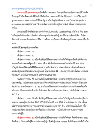 3.การปลูกสตรอเบอร์รี่แบบไฮโดรโปนิกส์
สตรอเบอร์รี่ (Strawberry) เป็นพืชในวงศ์กุหลาบ มีผลสุก ที่สามารถรับประทานได้ ในอดีต
มีการปลูกไว้เป็นพืชคลุมดินให้กับต้นไม้ชนิดอื่นๆ สตรอเบอรี่ในโลกนี้มีมากกว่า 20 สปีชีส์ และมี
ลูกผสมมากมาย แต่สตรอว์เบอร์รีที่นิยมปลูกมากในปัจจุบันก็คือสตรอว์เบอร์รีสวน (Fragaria ×
ananassa) ผลของสตรอว์เบอร์รีมีรสชาติหลากหลายขึ้นอยู่กับสายพันธุ์ มีตั้งแต่รสหวานจนถึง
เปรี้ยว
สตรอเบอร์รี่ เป็นพืชล้มลุก แตกกิ่งก้านแผ่ปกคลุมดิน ใบจะรวมกันอยู่ 3 ใบใน 1 ก้าน ขอบ
ใบมีรอยหยัก มีดอกสีขาว สีเหลือง หรือชมพูแล้วแต่สายพันธุ์ ผลมีก้านยาวเชื่อมกับต้น มีกลีบ
เลี้ยงบนขั้วของผล เมื่อผลอ่อนจะมีสีขาว เหลืองนวล เมื่อสุกจะเป็นสีชมพู หรือแดง รสชาดเปรี้ยวถึง
หวาน
สายพันธุ์ที่นิยมปลูกในประเทศไทย
 พันธุ์พระราชทาน 16
 พันธุ์พระราชทาน 20
 พันธุ์พระราชทาน 50 (เป็นพันธุ์ที่มูลนิธิโครงการหลวงส่งเสริมให้ปลูก) เป็นพันธุ์ที่เกิดจาก
การผสมในประเทศสหรัฐอเมริกา และนาเข้ามาคัดเลือกโดยการผสมตัวเองตั้งแต่ปี พ.ศ. 2536
เจริญเติบโตและให้ผลผลิตได้ดีในสภาพอากาศเย็นปานกลาง ทรงพุ่มปานกลางถึงค่อนข้างแน่น
ผลผลิตมีคุณภาพดีโดยเฉพาะใกล้สุกเต็มที่ น้าหนักต่อผล 12 -18 กรัม รูปร่างเป็นลิ่มสีแดงถึงสีแดง
เข้มค่อนข้างแข็ง ไม่ต้านทานต่อไร แต่ต้านทานราแป้งได้ดี
 พันธุ์พระราชทาน 70 (เป็นพันธุ์ที่มูลนิธิโครงการหลวงส่งเสริมให้ปลูก) เป็นสายพันธุ์จาก
ประเทศญี่ปุ่น ใบมีลักษณะกลมใหญ่ และสีเขียวเข้มไม่ทนต่อราแป้ง แต่ทนต่อโรคเหี่ยว ให้ผลผลิต
ค่อนข้างสูง น้าหนักต่อผล 11.5 - 13.0 กรัม ผลมีลักษณะทรงกลมหรือทรงกรวย สีแดงสดใสแต่ไม่
สม่าเสมอ เนื้อและผลค่อนข้างแข็ง มีกลิ่นหอม มีความฉ่าและรสชาติหวาน เปอร์เซ็นต์ความหวาน
9.6° Brix
 พันธุ์พระราชทาน 72 (เป็นพันธุ์ที่มูลนิธิโครงการหลวงส่งเสริมให้ปลูก) เป็นสายพันธุ์นาเข้า
มาจากประเทศญี่ปุ่น ชื่อพันธุ์ TOCHIOTOME ตั้งแต่ปี พ.ศ. 2542 น้าหนักต่อผล 14 กรัม เนื้อผล
แข็งกว่าพันธุ์พระราชทาน 70 แต่มีความหวานน้อยกว่าคือ 9.3° Brix มีกลิ่นหอมเมื่อเริ่มสุก เนื้อ
ภายในผลมีสีขาว ผิวผลเมื่อสุกเต็มที่จะมีสีแดงถึงแดงจัด เงาเป็นมันที่ผิวผล ทนต่อการขนส่ง
มากกว่าพันธุ์อื่น
 พันธุ์พระราชทาน 80 (เป็นพันธุ์ที่มูลนิธิโครงการหลวงส่งเสริมให้ปลูก ตั้งแต่ปีพ พ.ศ. 2552
เป็นต้นมา) เป็นสายพันธุ์ที่มาจากประเทศญี่ปุ่น ชื่อพันธุ์ Royal Queen ซึ่งมีลักษณะเด่นคือก้านใบ
9
 