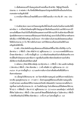 5. เมื่อต้นสตรอเบอร์รี่ เริ่มสมบูรณ์จะสร้างหน่อขึ้นมาข้างลาต้น ให้ผู้ปลูกไว้หน่อนั้น
ประมาณ 6 - 8 หน่อต่อ 1 ต้น ที่เหลือให้ตัดหรือขุดออกไปปลูกต่อเพื่อไม่ให้กอนั้นแน่นเกินไปจน
กระทบต่อการเจริญเติบโตได้
6. หากเป็นการใช้ระบบน้าหยดให้ตั้งเวลาการให้น้าออกเป็น 4 ช่วง คือ เช้า - สาย - บ่าย -
เย็น
7. ช่วงสัปดาห์แรก ของการนาไหลลงปลูกต้องให้น้าค่อนข้างบ่อยในวันหนึ่งอาจจะต้องให้น้า
อย่างน้อย 3 - 4 ครั้งต่อวันโดยสังเกตุที่ตัววัสดุปลูกอย่าให้แห้งหรือแฉะเกินไป และให้นากระถางไว้
กลางแจ้งที่มีแดด ห้ามนาไปไว้ในที่ร่มไม่โดนแดดเพราะจะทาให้รากเน่าได้ ช่วงสัปดาห์แรกนี้ห้ามใส่
ปุ๋ยเคมีเด็ดขาดเพราะรากสตรอเบอรี่ยังอ่อนและกาลังปรับตัวอยู่ และระวังเรื่องน้าที่นามารดด้วยควร
หลีกเลี่ยง การใช้น้าที่มีครอรีนสูง เช่นน้าประปา ทาการเด็ดกาบใบล่างของต้นไหลสตรอเบอรี่ออก
ให้เลือใบประมาณ 2-3 ใบ วิธีการเด็ดใบล่างออก จะทาให้สตรอเบอรี่แตกยอดใหม่ได้เร็วและ
เจริญเติบโตได้เร็วขึ้น
8. หลัง 1 สัปดาห์หลังย้ายปลูกเมื่อสตรอเบอรี่เริ่มมียอดให้ขึ้นมาให้เราเริ่มให้ปุ๋ย A,B ใน
อัตราส่วน 1 - 2 ซีซี/น้า 1 ลิตร หรือมี ค่า EC อยู่ที่ประมาณ 1.3 - 1.6 ms/cmรดหรือให้กับระบบ
น้าหยด สัปดาห์ละ 2 - 3 ครั้ง ช่วงนี้อยู่ที่ 6.0 - 6.3 พร้อมกับคอยตัดแต่งใบล่างที่แห้งออกด้วย หาก
ช่วงนี้ต้นสร้างไหลออกมาแต่เราต้องการ ปลูกเพื่อเก็บผลให้เราตัดสายไหลดังกล่าวออกไปด้วย
เพื่อให้อาหารไปเลี้ยงต้นหลักได้อย่างเต็มที่
9. หลังครบ 2 สัปดาห์ให้เราเพิ่มปุ๋ย A,B อัตราส่วน 3 - 4 ซีซี/น้า 1 ลิตร และมีการเสริมปุ๋ย
C อัตราส่วน 2 ซีซี/น้า 1 ลิตร สัปดาห์ละ 1 - 2 ครั้ง หรือมีค่า EC อยู่ที่ประมาณ 1.8 - 2.2
ms/cm ค่า pH ช่วงนี้อยู่ที่ 6.3 - 6.5 และทาการเด็บกาบใบล่างที่เหลืองหรือที่ไม่ได้รับการ
สังเคราะห์แสงออก
10. เมื่อปลูกไปได้ประมาณ 40 - 60 วันหากต้นมีความสมบูรณ์ และได้รับอากาศเย็นในช่วง
กลางคืน อุณหภูมิประมาณ 12 - 17 องศา C เป็นช่วงอุณหภูมิที่สตรอเบอรี่จะมีความสมบูรณ์ใน
การสร้างตาดอก และเมื่อดอกได้รับการผสมเกสรก็จะมีการติดผลต่อไป รวมระยะเวลาเฉลี่ยในการ
ปลูกตั้งแต่ จนเก็บเกี่ยวประมาณ 50 - 60 วันหลังย้ายปลูก ในช่วงที่สตรอเบอรี่เริ่มติดดอกให้เราจะ
ใช้ A,B 3 - 4 ซีซีต่อน้า 1 ลิตร ค่า EC อยู่ที่ประมาณ 1.8 - 2.2 ms/cm และเสริมปุ๋ย C ลงไปในน้า
ที่ใช้รด ในอัตราส่วน 1 ซีซี/น้า 1 ลิตร และช่วงที่ ติดผลนี้ให้เสริมด้วยปุ๋ย K ในอัตราส่วน 3 ซีซี/น้า
1 ลิตรให้ไปพร้อมกับน้าที่ใช้รด สัปดาห์ละ 2 - 3 ครั้ง ค่า pH ในช่วงนี้อยู่ที่ 6.5 - 6.8
12
3
 