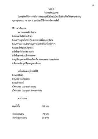 บทที่ 3
วิธีการดาเนินงาน
ในการจัดทาโครงงานเรื่องสตรอเบอร์รี่ไฮโดรโปนิกส์ ไม่มีดินก็กินได้(Strawberry
hydroponics, No soil is edible)มีวิธีการกาเนินงานดังนี้
วิธีการดาเนินงาน
แนวทางการดาเนินงาน
1.กาหนดหัวข้อที่จะศึกษา
2.ค้นหาข้อมูลเกี่ยวกับเรื่องสตรอเบอร์รี่ไฮโดรโปนิกส์
3.ค้นคว้าและรวบรวมข้อมูลจากแหล่งที่น่าเชื่อถือต่างๆ
4.ตรวจเช็คข้อมูลให้ถูกต้อง
5.นาข้อมูลใส่ Slide share
6.นาข้อมูลลงในบล็อกของตน
7.สรุปข้อมูลต่างๆที่น่าสนใจลงใน Microsoft PowerPoint
8.นาเสนอข้อมูลให้คุณครูและเพื่อนๆ
เครื่องมือและอุปกรณ์ที่ใช้
1.อินเทอร์เน็ต
2.หนังสือจากห้องสมุด
3.คอมพิวเตอร์
4.โปรแกรม Microsoft Word
5.โปรแกรม Microsoft PowerPiont
งบประมาณ
รวมทั้งสิ้น 200 บาท
-ค่าเล่มรานงาน 170 บาท
-ค่าเข้าเล่มรายงาน 30 บาท
22
 