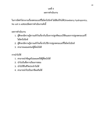 บทที่ 4
ผลการดาเนินงาน
ในการจัดทาโครงงานเรื่องสตรอเบอร์รี่ไฮโดรโปนิกส์ ไม่มีดินก็กินได้(Strawberry hydroponics,
No soil is edible)มีผลการดาเนินงานดังนี้
ผลการดาเนินงาน
1. ผู้ศึกษามีความรู้ความเข้าใจเกี่ยวกับเรื่องการปลูกพืชแบบไร้ดินและการปลูกสตรอเบอร์รี่
ไฮโดรโปนิกส์
2. ผู้ศึกษามีความรู้ความเข้าใจเกี่ยวกับวิธีการปลูกสตรอเบอร์รี่ไฮโดรโปนิกส์
3. สามารถเผยแพร่แก่ผู้ที่สนใจได้
การนาไปใช้
1. สามารถนาข้อมูลไปเผยแพร่ให้ผู้ที่สนใจได้
2. นาไปเป็นสื่อการเรียนการสอน
3. นาไปใช้ในชีวิตประจาวันได้
4. สามารถนาไปเป็นอาชีพเสริมได้
24
 