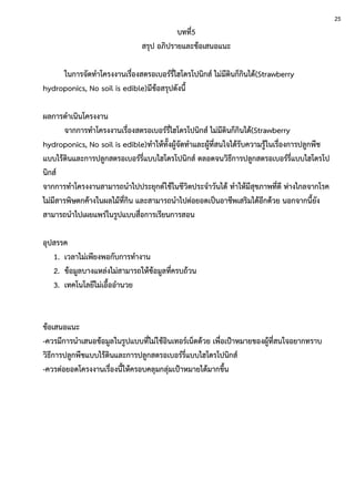 บทที่5
สรุป อภิปรายและข้อเสนอแนะ
ในการจัดทาโครงงานเรื่องสตรอเบอร์รี่ไฮโดรโปนิกส์ ไม่มีดินก็กินได้(Strawberry
hydroponics, No soil is edible)มีข้อสรุปดังนี้
ผลการดาเนินโครงงาน
จากการทาโครงงานเรื่องสตรอเบอร์รี่ไฮโดรโปนิกส์ ไม่มีดินก็กินได้(Strawberry
hydroponics, No soil is edible)ทาให้ทั้งผู้จัดทาและผู้ที่สนใจได้รับความรู้ในเรื่องการปลูกพืช
แบบไร้ดินและการปลูกสตรอเบอร์รี่แบบไฮโดรโปนิกส์ ตลอดจนวิธีการปลูกสตรอเบอร์รี่แบบไฮโดรโป
นิกส์
จากการทาโครงงานสามารถนาไปประยุกต์ใช้ในชีวิตประจาวันได้ ทาให้มีสุขภาพที่ดี ห่างไกลจากโรค
ไม่มีสารพิษตกค้างในผลไม้ที่กิน และสามารถนาไปต่อยอดเป็นอาชีพเสริมได้อีกด้วย นอกจากนี้ยัง
สามารถนาไปเผยแพร่ในรูปแบบสื่อการเรียนการสอน
อุปสรรค
1. เวลาไม่เพียงพอกับการทางาน
2. ข้อมูลบางแหล่งไม่สามารถให้ข้อมูลที่ครบถ้วน
3. เทคโนโลยีไม่เอื้ออานวย
ข้อเสนอแนะ
-ควรมีการนาเสนอข้อมูลในรูปแบบที่ไม่ใช้อินเทอร์เน็ตด้วย เพื่อเป้าหมายของผู้ที่สนใจอยากทราบ
วิธีการปลูกพืชแบบไร้ดินและการปลูกสตรอเบอร์รี่แบบไฮโดรโปนิกส์
-ควรต่อยอดโครงงานเรื่องนี้ให้ครอบคลุมกลุ่มเป้าหมายได้มากขึ้น
25
 