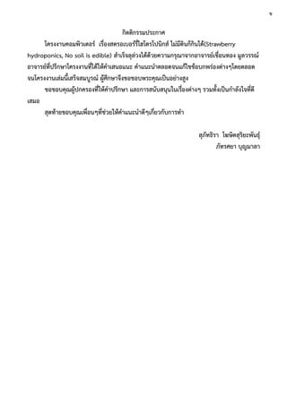 กิตติกรรมประกาศ
โครงงานคอมพิวเตอร์ เรื่องสตรอเบอร์รี่ไฮโดรโปนิกส์ ไม่มีดินก็กินได้(Strawberry
hydroponics, No soil is edible) สาเร็จลุล่วงได้ด้วยความกรุณาจากอาจารย์เขื่อนทอง มูลวรรณ์
อาจารย์ที่ปรึกษาโครงงานที่ได้ให้คาเสนอแนะ คาแนะนาตลอดจนแก้ไขข้อบกพร่องต่างๆโดยตลอด
จนโครงงานเล่มนี้เสร็จสมบูรณ์ ผู้ศึกษาจึงขอขอบพระคุณเป็นอย่างสูง
ขอขอบคุณผู้ปกครองที่ให้คาปรึกษา และการสนับสนุนในเรื่องต่างๆ รวมทั้งเป็นกาลังใจที่ดี
เสมอ
สุดท้ายขอบคุณเพื่อนๆที่ช่วยให้คาแนะนาดีๆเกี่ยวกับการทา
สุภัทธิรา โฆษิตสุริยะพันธุ์
ภัทรศยา บุญมาลา
ข
 