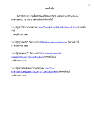 แหล่งอ้างอิง
ในการจัดทาโครงงานเรื่องสตรอเบอร์รี่ไฮโดรโปนิกส์ ไม่มีดินก็กินได้(Strawberry
hydroponics, No soil is edible)มีแหล่งอ้างอิงดังนี้
“การปลูกพืชไร้ดิน” ค้นหาจากเว็บ http://www.tistr.or.th/bsd/hydroponic.html ค้นหาเมื่อ
วันที่
12 พฤศจิกายน 2560
“การปลูกพืชอินทรีย์” ค้นหาจากเว็บ http://www.kasetorganic.com/ ค้นหาเมื่อวันที่
26 พฤศจิกายน 2560
“การปลูกสตรอเบอร์รี่” ค้นหาจากเว็บ https://www.ku.ac.th/e-
magazine/january44/agri/strawberry/ ค้นหาเมื่อวันที่
19 ธันวาคม 2560
“การปลูกพืชไฮโดรโปนิกส์” ค้นหาจากเว็บ http://zen-
hydroponics.blogspot.com/2014/11/strawberry.html ค้นหาเมื่อวันที่
30 ธันวาคม 2560
26
 