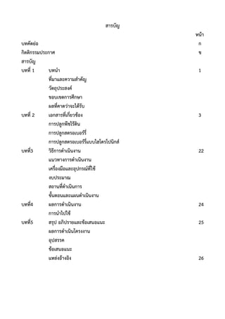 สารบัญ
หน้า
บทคัดย่อ ก
กิตติกรรมประกาศ ข
สารบัญ
บทที่ 1 บทนา 1
ที่มาและความสาคัญ
วัตถุประสงค์
ขอบเขตการศึกษา
ผลที่คาดว่าจะได้รับ
บทที่ 2 เอกสารที่เกี่ยวข้อง 3
การปลูกพืชไร้ดิน
การปลูกสตรอเบอร์รี่
การปลูกสตรอเบอร์รี่แบบไฮโดรโปนิกส์
บทที่3 วิธีการดาเนินงาน 22
แนวทางการดาเนินงาน
เครื่องมือและอุปกรณ์ที่ใช้
งบประมาณ
สถานที่ดาเนินการ
ขั้นตอนและแผนดาเนินงาน
บทที่4 ผลการดาเนินงาน 24
การนาไปใช้
บทที่5 สรุป อภิปรายและข้อเสนอแนะ 25
ผลการดาเนินโครงงาน
อุปสรรค
ข้อเสนอแนะ
แหล่งอ้างอิง 26
 