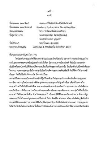 บทที่ 1
บทนา
ชื่อโครงงาน (ภาษาไทย) สตรอเบอร์รี่ไฮโดรโปนิกส์ ไม่มีดินก็กินได้
ชื่อโครงงาน (ภาษาอังกฤษ) strawberry hydroponics, No soil is edible
ประเภทโครงงาน โครงงานพัฒนาสื่อเพื่อการศึกษา
ชื่อผู้ทาโครงงาน นางสาวสุภัทธิรา โฆษิตสุริยะพันธุ์
นางสาวภัทรศยา บุญมาลา
ชื่อที่ปรึกษา นางเขื่อนทอง มูลวรรณ์
ระยะเวลาดาเนินงาน ภาคเรียนที่ 1-ภาคเรียนที่ 2 ปีการศึกษา 2560
ที่มาและความสาคัญของโครงงาน
ในปัจจุบันการปลูกพืชไร้ดิน (Hydroponics) เป็นที่นิยมกัน อย่างกว้างขวาง มีการปลูกใน
ระดับอุตสาหกรรมขนาดใหญ่และทารายได้ให้แก่ ผู้ประกอบการเป็นอย่างดี ทั้งนี้เนื่องมาจากว่า
ผู้บริโภคในยุคปัจจุบันได้หันมาให้ความสนใจเกี่ยวกับสุขภาพกันมากขึ้น จึงเลือกที่จะบริโภคผักที่ปลูก
ในระบบ Hydroponics ซึ่งมีการปลูกในโรงเรือนที่ควบคุมแมลงศัตรูพืชได้ ทาให้มีการใช้ สารเคมี
น้อยลง ผักที่ได้จึงเป็นผักอนามัย มีการปนเปื้อน
สารเคมีน้อยมากและเป็นทางเลือกหนึ่งที่ผู้บริโภคหันมาให้ความสนใจมากขึ้น อีกทั้งการปลูกและ
การจัดการต่างๆ ไม่ยุ่งยากอย่างที่คิด ทุกคนสามารถปลูกเองได้ทุกครัวเรือน เพื่อบริโภคภายใน
ครอบครัว ทาให้ได้บริโภคผักที่สด สะอาด ปลอดภัย และช่วยเสริมสร้าง สุขภาพร่างกายให้แข็งแรง
และยังเป็นการทากิจกรรมร่วมกันภายในครอบครัว สร้างความผูกพันและความอบอุ่นให้เกิดขึ้นกับ
ครอบครัวได้อีกทางหนึ่งด้วย สาหรับสตรอเบอร์รี่ เป็นผลไม้ที่ได้รับความนิยมอย่างมาก ซึ่งการปลูก
สตรอเบอร์รี่นั้น ในการปลูกสตรอเบอร์รี่แบบทั่วไปจะต้องใช้ยาฆ่าแมลง หรือยากาจัดศัตรูพืชซึ่งเป็น
สารเคมีที่อันตรายต่อร่างกายหากได้รับในปริมาณมากก็จะทาให้เกิดโรคต่างๆตามมา การปลูกแบบ
ไฮโดรโปนิกส์เป็นอีกทางเลือกหนึ่งที่จะทาให้ปลอดภัยจากสารเคมี และยังทาให้สุขภาพดี ไม่ป่วยง่าย
1
 