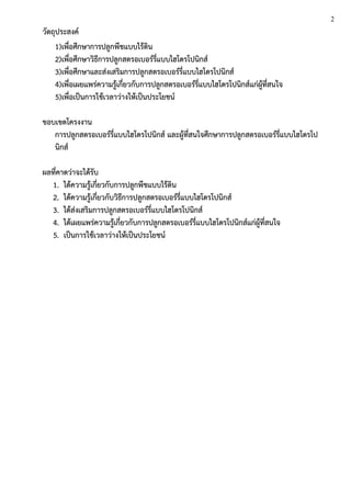วัตถุประสงค์
1)เพื่อศึกษาการปลูกพืชแบบไร้ดิน
2)เพื่อศึกษาวิธีการปลูกสตรอเบอร์รี่แบบไฮโดรโปนิกส์
3)เพื่อศึกษาและส่งเสริมการปลูกสตรอเบอร์รี่แบบไฮโดรโปนิกส์
4)เพื่อเผยแพร่ความรู้เกี่ยวกับการปลูกสตรอเบอร์รี่แบบไฮโดรโปนิกส์แก่ผู้ที่สนใจ
5)เพื่อเป็นการใช้เวลาว่างให้เป็นประโยชน์
ขอบเขตโครงงาน
การปลูกสตรอเบอร์รี่แบบไฮโดรโปนิกส์ และผู้ที่สนใจศึกษาการปลูกสตรอเบอร์รี่แบบไฮโดรโป
นิกส์
ผลที่คาดว่าจะได้รับ
1. ได้ความรู้เกี่ยวกับการปลูกพืชแบบไร้ดิน
2. ได้ความรู้เกี่ยวกับวิธีการปลูกสตรอเบอร์รี่แบบไฮโดรโปนิกส์
3. ได้ส่งเสริมการปลูกสตรอเบอร์รี่แบบไฮโดรโปนิกส์
4. ได้เผยแพร่ความรู้เกี่ยวกับการปลูกสตรอเบอร์รี่แบบไฮโดรโปนิกส์แก่ผู้ที่สนใจ
5. เป็นการใช้เวลาว่างให้เป็นประโยชน์
2
 